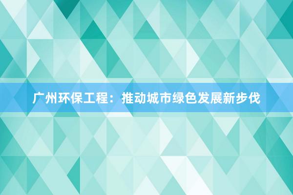 广州环保工程：推动城市绿色发展新步伐